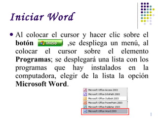 Iniciar Word Al colocar el cursor y hacer clic sobre el  botón   ,se despliega un menú, al colocar el cursor sobre el elemento  Programas ; se desplegará una lista con los programas que hay instalados en la computadora, elegir de la lista la opción  Microsoft Word .  I 