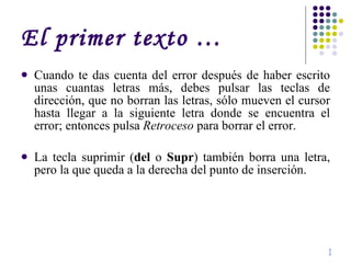 El primer texto … Cuando te das cuenta del error después de haber escrito unas cuantas letras más, debes pulsar las teclas de dirección, que no borran las letras, sólo mueven el cursor hasta llegar a la siguiente letra donde se encuentra el error; entonces pulsa  Retroceso  para borrar el error. La tecla suprimir ( del  o  Supr ) también borra una letra, pero la que queda a la derecha del punto de inserción. I 