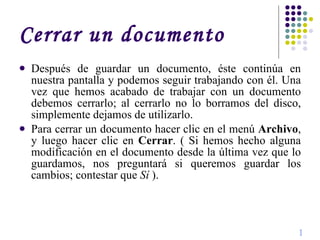 Cerrar un documento Después de guardar un documento, éste continúa en nuestra pantalla y podemos seguir trabajando con él. Una vez que hemos acabado de trabajar con un documento debemos cerrarlo; al cerrarlo no lo borramos del disco, simplemente dejamos de utilizarlo. Para cerrar un documento hacer clic en el menú  Archivo , y luego hacer clic en  Cerrar . ( Si hemos hecho alguna modificación en el documento desde la última vez que lo guardamos, nos preguntará si queremos guardar los cambios; contestar que  Sí  ).  I 