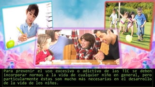 Para prevenir el uso excesivo o adictivo de las TIC se deben
incorporar normas a la vida de cualquier niño en general, pero
particularmente éstas son mucho más necesarias en el desarrollo
de la vida de los niños.
 