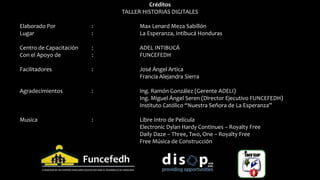 Créditos
TALLER HISTORIAS DIGITALES
Elaborado Por : Max Lenard Meza Sabillón
Lugar : La Esperanza, Intibucá Honduras
Centro de Capacitación : ADEL INTIBUCÁ
Con el Apoyo de : FUNCEFEDH
Facilitadores : José Ángel Artica
Francia Alejandra Sierra
Agradecimientos : Ing. Ramón González (Gerente ADELI)
Ing. Miguel Ángel Seren (Director Ejecutivo FUNCEFEDH)
Instituto Católico “Nuestra Señora de La Esperanza”
Musica : Libre Intro de Película
Electronic Dylan Hardy Continues – Royalty Free
Daily Daze – Three, Two, One – Royalty Free
Free Música de Construcción
 