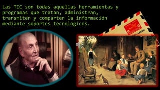 Las TIC son todas aquellas herramientas y
programas que tratan, administran,
transmiten y comparten la información
mediante soportes tecnológicos.
 