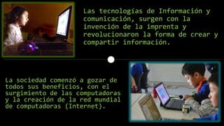 Las tecnologías de Información y
comunicación, surgen con la
invención de la imprenta y
revolucionaron la forma de crear y
compartir información.
La sociedad comenzó a gozar de
todos sus beneficios, con el
surgimiento de las computadoras
y la creación de la red mundial
de computadoras (Internet).
 