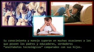 Su conocimiento y manejo superan en muchas ocasiones a los
que poseen los padres y educadores, verdaderos
“analfabetos tecnológicos” comparados con sus hijos.
 