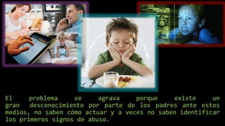 El problema se agrava porque existe un
gran desconocimiento por parte de los padres ante estos
medios, no saben cómo actuar y a veces no saben identificar
los primeros signos de abuso.
 
