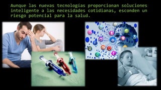 Aunque las nuevas tecnologías proporcionan soluciones
inteligente a las necesidades cotidianas, esconden un
riesgo potencial para la salud.
 