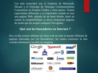 Los más conocidos son el Explorer de Microsoft,
Mosaic y el Netscape de Netscape Communications
Corporation en Estados Unidos y otros países. Tienen
capacidades diferentes y es importante cuando se crea
una página Web, además de un buen diseño, tener en
cuenta la compatibilidad, es decir, programar páginas
de modo que las acepte cualquier Navegador.

Qué son los buscadores en Internet ?
Hoy en día existen millones de sitios web en todo el mundo (billones de
páginas indexadas por los buscadores), las cuales contienen la más
variada información posible de imaginar.

 