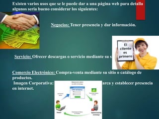 Existen varios usos que se le puede dar a una página web para detalla
algunos seria bueno considerar los siguientes:

Negocios: Tener presencia y dar información.

Servicio: Ofrecer descargas o servicio mediante su sitio.

Comercio Electrónico: Compra-venta mediante su sitio o catálogo de
productos.
Imagen Corporativa: Ayudar a posicionar su marca y establecer presencia
en internet.

 