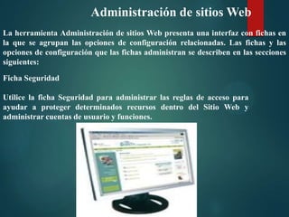 Administración de sitios Web
La herramienta Administración de sitios Web presenta una interfaz con fichas en
la que se agrupan las opciones de configuración relacionadas. Las fichas y las
opciones de configuración que las fichas administran se describen en las secciones
siguientes:
Ficha Seguridad
Utilice la ficha Seguridad para administrar las reglas de acceso para
ayudar a proteger determinados recursos dentro del Sitio Web y
administrar cuentas de usuario y funciones.

 