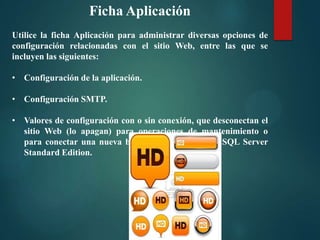 Ficha Aplicación
Utilice la ficha Aplicación para administrar diversas opciones de
configuración relacionadas con el sitio Web, entre las que se
incluyen las siguientes:
• Configuración de la aplicación.
• Configuración SMTP.
• Valores de configuración con o sin conexión, que desconectan el
sitio Web (lo apagan) para operaciones de mantenimiento o
para conectar una nueva base de datos Microsoft SQL Server
Standard Edition.

 