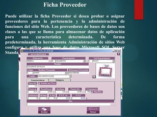 Ficha Proveedor
Puede utilizar la ficha Proveedor si desea probar o asignar
proveedores para la pertenencia y la administración de
funciones del sitio Web. Los proveedores de bases de datos son
clases a las que se llama para almacenar datos de aplicación
para
una
característica
determinada.
De
forma
predeterminada, la herramienta Administración de sitios Web
configura y utiliza una base de datos Microsoft SQL Server
Standard Edition local en la carpeta App_Data del sitio Web.

 