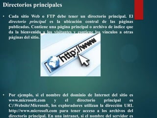 Directorios principales
• Cada sitio Web o FTP debe tener un directorio principal. El
directorio principal es la ubicación central de las páginas
publicadas. Contiene una página principal o archivo de índice que
da la bienvenida a los visitantes y contiene los vínculos a otras
páginas del sitio.

• Por ejemplo, si el nombre del dominio de Internet del sitio es
www.microsoft.com
y
el
directorio
principal
es
C:WebsiteMicrosoft, los exploradores utilizan la dirección URL
http://www.microsoft.com para tener acceso a los archivos del
directorio principal. En una intranet, si el nombre del servidor es

 