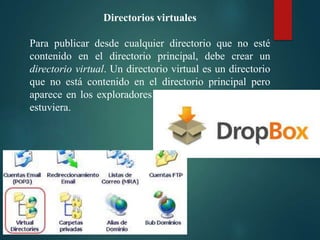 Directorios virtuales
Para publicar desde cualquier directorio que no esté
contenido en el directorio principal, debe crear un
directorio virtual. Un directorio virtual es un directorio
que no está contenido en el directorio principal pero
aparece en los exploradores de los clientes como si lo
estuviera.

 
