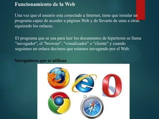 Funcionamiento de la Web
Una vez que el usuario esta conectado a Internet, tiene que instalar un
programa capaz de acceder a páginas Web y de llevarte de unas a otras
siguiendo los enlaces.
El programa que se usa para leer los documentos de hipertexto se llama
"navegador", el "browser", "visualizador" o "cliente" y cuando
seguimos un enlace decimos que estamos navegando por el Web.
Navegadores que se utilizan

 