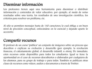 Diseminar información 
Los profesores tienen aquí una herramienta para diseminar o distribuir 
información y contenidos de valor educativo, por ejemplo, al modo de notas 
reseñadas sobre una teoría, los resultados de una investigación científica, los 
criterios para resolver un problema, etc. 
Al sólo se permiten mensajes hasta de 140 caracteres; lo cual obliga a un buen 
nivel de precisión conceptual, enfocándose en lo esencial y dejando aparte lo 
accesorio. 
Compartir recursos 
El profesor de un curso "publica" un conjunto de imágenes sobre un proceso que 
describen o explican su evolución y desarrollo (por ejemplo, la revolución 
francesa, el calentamiento global, el desarrollo infantil, u otros). De inmediato, 
estos recursos están disponibles para todos los estudiantes. Igual se tiene la 
oportunidad en el caso de recursos descubiertos o elaborados por cualquiera de 
los alumnos, para su grupo de trabajo o para todos. También se publican otras 
clases de recursos como videos, audios o documentos a través de Twitter. 
 