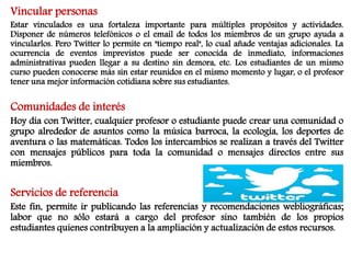 Vincular personas 
Estar vinculados es una fortaleza importante para múltiples propósitos y actividades. 
Disponer de números telefónicos o el email de todos los miembros de un grupo ayuda a 
vincularlos. Pero Twitter lo permite en "tiempo real", lo cual añade ventajas adicionales. La 
ocurrencia de eventos imprevistos puede ser conocida de inmediato, informaciones 
administrativas pueden llegar a su destino sin demora, etc. Los estudiantes de un mismo 
curso pueden conocerse más sin estar reunidos en el mismo momento y lugar, o el profesor 
tener una mejor información cotidiana sobre sus estudiantes. 
Comunidades de interés 
Hoy día con Twitter, cualquier profesor o estudiante puede crear una comunidad o 
grupo alrededor de asuntos como la música barroca, la ecología, los deportes de 
aventura o las matemáticas. Todos los intercambios se realizan a través del Twitter 
con mensajes públicos para toda la comunidad o mensajes directos entre sus 
miembros. 
Servicios de referencia 
Este fin, permite ir publicando las referencias y recomendaciones webliográficas; 
labor que no sólo estará a cargo del profesor sino también de los propios 
estudiantes quienes contribuyen a la ampliación y actualización de estos recursos. 
 