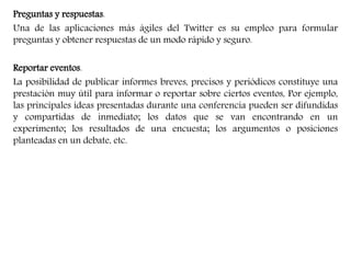 Preguntas y respuestas. 
Una de las aplicaciones más ágiles del Twitter es su empleo para formular 
preguntas y obtener respuestas de un modo rápido y seguro. 
Reportar eventos. 
La posibilidad de publicar informes breves, precisos y periódicos constituye una 
prestación muy útil para informar o reportar sobre ciertos eventos, Por ejemplo, 
las principales ideas presentadas durante una conferencia pueden ser difundidas 
y compartidas de inmediato; los datos que se van encontrando en un 
experimento; los resultados de una encuesta; los argumentos o posiciones 
planteadas en un debate, etc. 
 