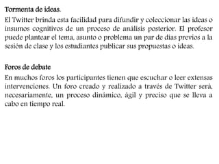 Tormenta de ideas. 
El Twitter brinda esta facilidad para difundir y coleccionar las ideas o 
insumos cognitivos de un proceso de análisis posterior. El profesor 
puede plantear el tema, asunto o problema un par de días previos a la 
sesión de clase y los estudiantes publicar sus propuestas o ideas. 
Foros de debate 
En muchos foros los participantes tienen que escuchar o leer extensas 
intervenciones. Un foro creado y realizado a través de Twitter será, 
necesariamente, un proceso dinámico, ágil y preciso que se lleva a 
cabo en tiempo real. 
 