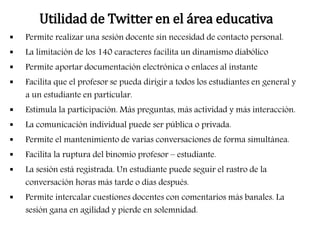 Utilidad de Twitter en el área educativa 
 Permite realizar una sesión docente sin necesidad de contacto personal. 
 La limitación de los 140 caracteres facilita un dinamismo diabólico 
 Permite aportar documentación electrónica o enlaces al instante 
 Facilita que el profesor se pueda dirigir a todos los estudiantes en general y 
a un estudiante en particular. 
 Estimula la participación. Más preguntas, más actividad y más interacción. 
 La comunicación individual puede ser pública o privada. 
 Permite el mantenimiento de varias conversaciones de forma simultánea. 
 Facilita la ruptura del binomio profesor – estudiante. 
 La sesión está registrada. Un estudiante puede seguir el rastro de la 
conversación horas más tarde o días después. 
 Permite intercalar cuestiones docentes con comentarios más banales. La 
sesión gana en agilidad y pierde en solemnidad. 
