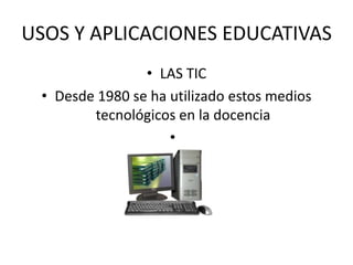 USOS Y APLICACIONES EDUCATIVAS
• LAS TIC
• Desde 1980 se ha utilizado estos medios
tecnológicos en la docencia
•
 