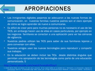 Atrás

APROPIACIONES

•

Los inmigrantes digitales pasamos se adecuaron a las nuevas formas de
comunicación, en nuestras familias nuestros padres son el claro ejemplo
de cómo se logra aprender de nuevo a comunicarse.
• Es difícil de creer pero para muchas personas no es necesario el uso de las
TICS, sin embargo hacen uso de ellas en casos particulares, por ejemplo en
los negocios familiares se conectan a una aplicación para ver las cámaras
de vigilancia.
• Nuestros padres utilizan las TICS para saber de sus familiares lejanos y
para conversar con ellos.
• Nuestros amigos usan las nuevas tecnologías para reproducir y compartir
sus trabajos.
• En la educación se deben incluir las TICs desde distintos ángulos que
permitan una apropiación de las tecnologías como parte de una educación
personalizada. 5
http://www.youtube.com/watch?v=xozKntDLqzY
5. Andrés Barrios Rubio. Los jóvenes y la red: usos y consumos de los nuevos medios en la sociedad de la información y la comunicación. programa de
Comunicación Social de la Universidad Jorge Tadeo Lozano, por el Grupo Comunicación-Cultura Mediación, a través de la sublínea Tecnocultura y

 