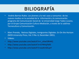 BILIOGRAFÍA
•

Andrés Barrios Rubio. Los jóvenes y la red: usos y consumos de los
nuevos medios en la sociedad de la información y la comunicación.
programa de Comunicación Social de la Universidad Jorge Tadeo Lozano,
por el Grupo Comunicación-Cultura Mediación, a través de la sublínea
Tecnocultura y Comunicación.

•

Marc Prensky . Nativos Digitales, Inmigrantes Digitales. En On the Horizon
(MCB University Press, Vol. 9 No. 6, December 2001).
Vídeos:
http://www.youtube.com/watch?v=r_oXwt5RH4Q
http://www.youtube.com/watch?v=GYNHsjFkIlE
http://www.youtube.com/watch?v=xozKntDLqzY

•
•
•
•

 