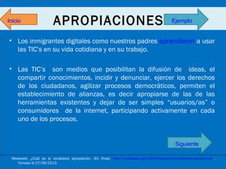 Inicio

APROPIACIONES

Ejemplo

• Los inmigrantes digitales como nuestros padres aprendieron a usar
las TIC’s en su vida cotidiana y en su trabajo.
• Las TIC’s son medios que posibilitan la difusión de ideas, el
compartir conocimientos, incidir y denunciar, ejercer los derechos
de los ciudadanos, agilizar procesos democráticos, permiten el
establecimiento de alianzas, es decir apropiarse de las de las
herramientas existentes y dejar de ser simples “usuarios/as” o
consumidores de la internet, participando activamente en cada
uno de los procesos.

Siguiente
Medeweb. ¿Cuál es la verdadera apropiación. (En línea) http://medeweb.org/%C2%BFcual-es-la-verdadera-apropiacion/.
Tomado el 27/09/2013.

 