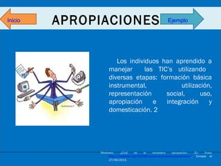 Inicio

APROPIACIONES

Ejemplo

Los individuos han aprendido a
manejar
las TIC’s utilizando
diversas etapas: formación básica
instrumental,
utilización,
representación
social,
uso,
apropiación
e
integración
y
domesticación. 2

Medeweb.
¿Cuál
es
la
verdadera
apropiación.
(En
línea)
http://medeweb.org/%C2%BFcual-es-la-verdadera-apropiacion/. Tomado el
27/09/2013.

 