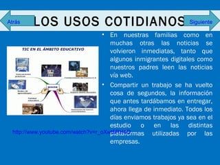 Atrás

LOS USOS COTIDIANOS

Siguiente

• En nuestras familias como en
muchas otras las noticias se
volvieron inmediatas, tanto que
algunos inmigrantes digitales como
nuestros padres leen las noticias
vía web.
• Compartir un trabajo se ha vuelto
cosa de segundos, la información
que antes tardábamos en entregar,
ahora llega de inmediato. Todos los
días enviamos trabajos ya sea en el
estudio o en las distintas
http://www.youtube.com/watch?v=r_oXwt5RH4Q
plataformas utilizadas por las
empresas.

 