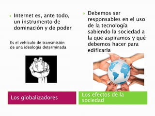 Los globalizadoresLos efectos de la sociedadDebemos ser responsables en el uso de la tecnología sabiendo la sociedad a la que aspiramos y qué debemos hacer para edificarlaInternet es, ante todo, un instrumento de dominación y de poderEs el vehículo de transmisión de una ideología determinada