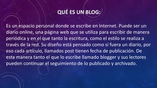 QUÉ ES UN BLOG:
Es un espacio personal donde se escribe en Internet. Puede ser un
diario online, una página web que se utiliza para escribir de manera
periódica y en el que tanto la escritura, como el estilo se realiza a
través de la red. Su diseño está pensado como si fuera un diario, por
eso cada artículo, llamados post tienen fecha de publicación. De
esta manera tanto el que lo escribe llamado blogger y sus lectores
pueden continuar el seguimiento de lo publicado y archivado.
 