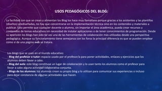 USOS PEDAGÓGICOS DEL BLOG:
La facilidad con que se crean y alimentan los Blog los hace muy llamativos porque gracias a los asistentes y las plantillas
(diseños) prediseñadas, no hay que concentrarse en la implementación técnica sino en los contenidos y materiales a
publicar. Esto permite que cualquier docente o alumno, sin importar el área académica, pueda crear recursos y
contenidos de temas educativos sin necesidad de instalar aplicaciones o de tener conocimientos de programación. Desde
su aparición los blogs han sido tal vez una de las herramientas de colaboración más utilizadas desde una perspectiva
pedagógica. Aunque su funcionamiento tiene semejanza con los foros la principal diferencia es que se pueden emplear
como si de una página web se tratara.
Los blogs que se usan en el mundo educativo:
- Blog del profesor o tutor: espacio usado por el profesor/a para poner actividades, enlaces y ejercicios que los
alumnos deben llevar a cabo.
- Blog del aula: este blog constituye un lugar de colaboración y lo usan tanto los alumnos como el profesor para
llevar a cabo alguna actividad colaborativa conjunta.
- Blogs de los alumnos: los alumnos crean su propio blog y lo utilizan para comunicar sus experiencias o incluso
para dejar constancia de algunas actividades que hacen.
 