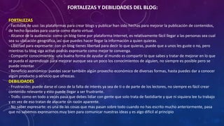 FORTALEZAS Y DEBILIDADES DEL BLOG:
FORTALEZAS
- Facilidad de uso: las plataformas para crear blogs y publicar han sido hechas para mejorar la publicación de contenidos,
de hecho basadas para usarse como diario virtual.
- Alcance de la audiencia: como un blog tiene por plataforma Internet, es relativamente fácil llegar a las personas sea cual
sea su ubicación geográfica, así que puedes hacer llegar la información a quien quieras.
- Libertad para expresarte: con un blog tienes libertad para decir lo que quieras, puede que a unos les guste o no, pero
mientras tu blog siga activo podrás expresarte como mejor te convenga.
- Compartir conocimientos: una buena forma de ayudar al mundo es compartir lo que sabes y tratar de mejorar en lo que
se pueda el aprendizaje para mejorar aunque sea un poco los conocimientos de alguien, no siempre es posible pero se
puede intentar.
- Beneficio económico: puedes sacar también algún provecho económico de diversas formas, hasta puedes dar a conocer
algún producto o servicio que ofrezcas.
DEBILIDADES
- Frustración: puede darse el caso de la falta de interés ya sea de ti o de parte de los lectores, no siempre es fácil crear
contenido relevante y esto puede llegar a ser frustrante.
- Trolls: como en todo a veces pasa que debes lidiar con gente que solo trata de fastidiarte y que ni siquiera lee tu trabajo
y en vez de eso tratan de atacarte sin razón aparente.
- No saber expresarte: es una de las cosas que mas pasan sobre todo cuando no has escrito mucho anteriormente, pasa
que no sabemos expresarnos muy bien para comunicar nuestras ideas y es algo difícil al principio
 