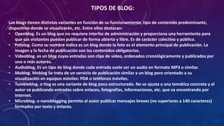 TIPOS DE BLOG:
Los blogs tienen distintas variantes en función de su funcionamiento, tipo de contenido predominante,
dispositivo donde se visualizarán, etc. Entre ellos destacan:
• Openblog. Es un blog que no requiere interfaz de administración y proporciona una herramienta para
que sus visitantes puedan publicar de forma abierta y libre. Es de carácter colectivo y público.
• Fotolog. Como su nombre indica es un blog donde la foto es el elemento principal de publicación. La
imagen y la fecha de publicación son los contenidos obligatorios.
• Videoblog. es un blog cuyas entradas son clips de vídeo, ordenados cronológicamente y publicados por
uno o más autores.
• Audioblog. Es un tipo de blog donde cada entrada suele ser un audio en formato MP3 o similar.
• Moblog. Moblog Se trata de un servicio de publicación similar a un blog pero orientado a su
visualización en equipos móviles: PDA o teléfonos móviles.
• Tumbleblog. o tlog es una variante de blog poco estructurado. No se ajusta a una temática concreta y el
autor va publicando entradas sobre enlaces, fotografías, informaciones, etc. que va encontrando por
Internet.
• Microblog. o nanoblogging permite al autor publicar mensajes breves (no superiores a 140 caracteres)
formados por texto y enlaces.
 