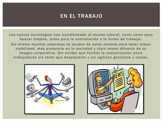 Las nuevas tecnologías han transformado al mundo laboral, tanto como para
buscar empleo, como para la contratación o la forma de trabajar.
Así mismo muchas empresas se ayudan de estas mismas para tener mayor
visibilidad, mas presencia en la sociedad y claro mayor difusión de su
imagen corporativa. Sin olvidar que facilita la comunicación entre
trabajadores sin tener que desplazarse y así agilizan gestiones y tareas.
EN EL TRABAJO
 