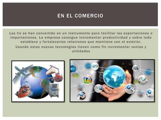 Las tic se han convertido en un instrumento para facilitar las exportaciones o
importaciones. La empresa consigue incrementar productividad y sobre todo
establece y fortalecerlas relaciones que mantiene con el exterior.
Usando estas nuevas tecnologías tienen como fin incrementar ventas y
utilidades
EN EL COMERCIO
 