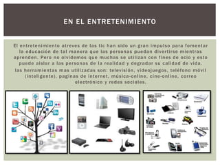 El entretenimiento atreves de las tic han sido un gran impulso para fomentar
la educación de tal manera que las personas puedan divertirse mientras
aprenden. Pero no olvidemos que muchas se utilizan con fines de ocio y esto
puede aislar a las personas de la realidad y degradar su calidad de vida.
las herramientas mas utilizadas son: televisión, videojuegos, teléfono móvil
(inteligente), paginas de internet, música-online, cine-online, correo
electrónico y redes sociales.
EN EL ENTRETENIMIENTO
 
