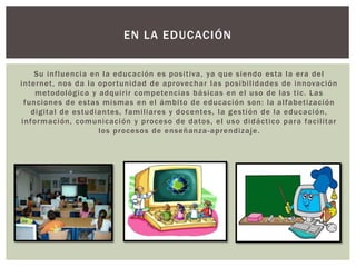 Su influencia en la educación es positiva, ya que siendo esta la era del
internet, nos da la oportunidad de aprovechar las posibilidades de innovación
metodológica y adquirir competencias básicas en el uso de las tic. Las
funciones de estas mismas en el ámbito de educación son: la alfabetización
digital de estudiantes, familiares y docentes, la gestión de la educación,
información, comunicación y proceso de datos, el uso didáctico para facilitar
los procesos de enseñanza-aprendizaje.
EN LA EDUCACIÓN
 