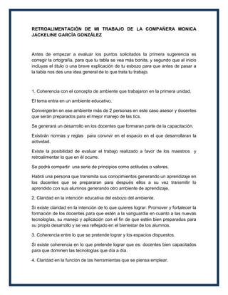 RETROALIMENTACIÓN DE MI TRABAJO DE LA COMPAÑERA MONICA
JACKELINE GARCÍA GONZÁLEZ



Antes de empezar a evaluar los puntos solicitados la primera sugerencia es
corregir la ortografía, para que tu tabla se vea más bonita, y segundo que al inicio
incluyas el titulo o una breve explicación de tu esbozo para que antes de pasar a
la tabla nos des una idea general de lo que trata tu trabajo.



1. Coherencia con el concepto de ambiente que trabajaron en la primera unidad.

El tema entra en un ambiente educativo.

Convergerán en ese ambiente más de 2 personas en este caso asesor y docentes
que serán preparados para el mejor manejo de las tics.

Se generará un desarrollo en los docentes que formaran parte de la capacitación.

Existirán normas y reglas para convivir en el espacio en el que desarrollaran la
actividad.

Existe la posibilidad de evaluar el trabajo realizado a favor de los maestros y
retroalimentar lo que en él ocurre.

Se podrá compartir una serie de principios como actitudes o valores.

Habrá una persona que transmita sus conocimientos generando un aprendizaje en
los docentes que se prepararan para después ellos a su vez transmitir lo
aprendido con sus alumnos generando otro ambiente de aprendizaje.

2. Claridad en la intención educativa del esbozo del ambiente.

Si existe claridad en la intención de lo que quieres lograr: Promover y fortalecer la
formación de los docentes para que estén a la vanguardia en cuanto a las nuevas
tecnologías, su manejo y aplicación con el fin de que estén bien preparados para
su propio desarrollo y se vea reflejado en el bienestar de los alumnos.

3. Coherencia entre lo que se pretende lograr y los espacios dispuestos.

Si existe coherencia en lo que pretende lograr que es: docentes bien capacitados
para que dominen las tecnologías que día a día.

4. Claridad en la función de las herramientas que se piensa emplear.
 