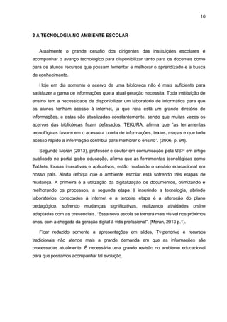 10
3 A TECNOLOGIA NO AMBIENTE ESCOLAR
Atualmente o grande desafio dos dirigentes das instituições escolares é
acompanhar o avanço tecnológico para disponibilizar tanto para os docentes como
para os alunos recursos que possam fomentar e melhorar o aprendizado e a busca
de conhecimento.
Hoje em dia somente o acervo de uma biblioteca não é mais suficiente para
satisfazer a gama de informações que a atual geração necessita. Toda instituição de
ensino tem a necessidade de disponibilizar um laboratório de informática para que
os alunos tenham acesso à internet, já que nela está um grande diretório de
informações, e estas são atualizadas constantemente, sendo que muitas vezes os
acervos das bibliotecas ficam defasados. TEKURA, afirma que “as ferramentas
tecnológicas favorecem o acesso a coleta de informações, textos, mapas e que todo
acesso rápido a informação contribui para melhorar o ensino”. (2006, p. 94).
Segundo Moran (2013), professor e doutor em comunicação pela USP em artigo
publicado no portal globo educação, afirma que as ferramentas tecnológicas como
Tablets, lousas interativas e aplicativos, estão mudando o cenário educacional em
nosso país. Ainda reforça que o ambiente escolar está sofrendo três etapas de
mudança. A primeira é a utilização da digitalização de documentos, otimizando e
melhorando os processos, a segunda etapa é inserindo a tecnologia, abrindo
laboratórios conectados à internet e a terceira etapa é a alteração do plano
pedagógico, sofrendo mudanças significativas, realizando atividades online
adaptadas com as presenciais. “Essa nova escola se tornará mais visível nos próximos
anos, com a chegada da geração digital à vida profissional”. (Moran, 2013 p.1).
Ficar reduzido somente a apresentações em slides, Tv-pendrive e recursos
tradicionais não atende mais a grande demanda em que as informações são
processadas atualmente. É necessária uma grande revisão no ambiente educacional
para que possamos acompanhar tal evolução.
 