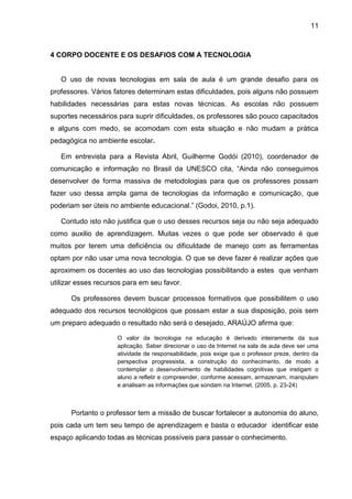11
4 CORPO DOCENTE E OS DESAFIOS COM A TECNOLOGIA
O uso de novas tecnologias em sala de aula é um grande desafio para os
professores. Vários fatores determinam estas dificuldades, pois alguns não possuem
habilidades necessárias para estas novas técnicas. As escolas não possuem
suportes necessários para suprir dificuldades, os professores são pouco capacitados
e alguns com medo, se acomodam com esta situação e não mudam a prática
pedagógica no ambiente escolar.
Em entrevista para a Revista Abril, Guilherme Godói (2010), coordenador de
comunicação e informação no Brasil da UNESCO cita, “Ainda não conseguimos
desenvolver de forma massiva de metodologias para que os professores possam
fazer uso dessa ampla gama de tecnologias da informação e comunicação, que
poderiam ser úteis no ambiente educacional.” (Godoi, 2010, p.1).
Contudo isto não justifica que o uso desses recursos seja ou não seja adequado
como auxilio de aprendizagem. Muitas vezes o que pode ser observado é que
muitos por terem uma deficiência ou dificuldade de manejo com as ferramentas
optam por não usar uma nova tecnologia. O que se deve fazer é realizar ações que
aproximem os docentes ao uso das tecnologias possibilitando a estes que venham
utilizar esses recursos para em seu favor.
Os professores devem buscar processos formativos que possibilitem o uso
adequado dos recursos tecnológicos que possam estar a sua disposição, pois sem
um preparo adequado o resultado não será o desejado, ARAÚJO afirma que:
O valor da tecnologia na educação é derivado inteiramente da sua
aplicação. Saber direcionar o uso da Internet na sala de aula deve ser uma
atividade de responsabilidade, pois exige que o professor preze, dentro da
perspectiva progressista, a construção do conhecimento, de modo a
contemplar o desenvolvimento de habilidades cognitivas que instigam o
aluno a refletir e compreender, conforme acessam, armazenam, manipulam
e analisam as informações que sondam na Internet. (2005, p. 23-24)
Portanto o professor tem a missão de buscar fortalecer a autonomia do aluno,
pois cada um tem seu tempo de aprendizagem e basta o educador identificar este
espaço aplicando todas as técnicas possíveis para passar o conhecimento.
 
