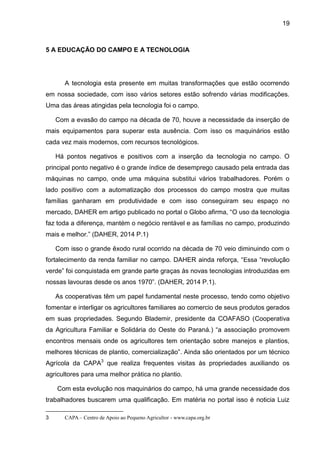 19
5 A EDUCAÇÃO DO CAMPO E A TECNOLOGIA
A tecnologia esta presente em muitas transformações que estão ocorrendo
em nossa sociedade, com isso vários setores estão sofrendo várias modificações.
Uma das áreas atingidas pela tecnologia foi o campo.
Com a evasão do campo na década de 70, houve a necessidade da inserção de
mais equipamentos para superar esta ausência. Com isso os maquinários estão
cada vez mais modernos, com recursos tecnológicos.
Há pontos negativos e positivos com a inserção da tecnologia no campo. O
principal ponto negativo é o grande índice de desemprego causado pela entrada das
máquinas no campo, onde uma máquina substitui vários trabalhadores. Porém o
lado positivo com a automatização dos processos do campo mostra que muitas
famílias ganharam em produtividade e com isso conseguiram seu espaço no
mercado, DAHER em artigo publicado no portal o Globo afirma, “O uso da tecnologia
faz toda a diferença, mantém o negócio rentável e as famílias no campo, produzindo
mais e melhor.” (DAHER, 2014 P.1)
Com isso o grande êxodo rural ocorrido na década de 70 veio diminuindo com o
fortalecimento da renda familiar no campo. DAHER ainda reforça, “Essa “revolução
verde” foi conquistada em grande parte graças às novas tecnologias introduzidas em
nossas lavouras desde os anos 1970”. (DAHER, 2014 P.1).
As cooperativas têm um papel fundamental neste processo, tendo como objetivo
fomentar e interligar os agricultores familiares ao comercio de seus produtos gerados
em suas propriedades. Segundo Blademir, presidente da COAFASO (Cooperativa
da Agricultura Familiar e Solidária do Oeste do Paraná.) “a associação promovem
encontros mensais onde os agricultores tem orientação sobre manejos e plantios,
melhores técnicas de plantio, comercialização”. Ainda são orientados por um técnico
Agrícola da CAPA3
que realiza frequentes visitas às propriedades auxiliando os
agricultores para uma melhor prática no plantio.
Com esta evolução nos maquinários do campo, há uma grande necessidade dos
trabalhadores buscarem uma qualificação. Em matéria no portal isso é noticia Luiz
3 CAPA – Centro de Apoio ao Pequeno Agricultor - www.capa.org.br
 