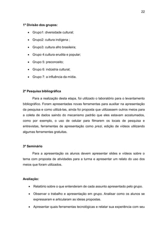 22
1º Divisão dos grupos:
 Grupo1: diversidade cultural;
 Grupo2: cultura indígena ;
 Grupo3: cultura afro brasileira;
 Grupo 4:cultura erudita e popular;
 Grupo 5: preconceito;
 Grupo 6: indústria cultural;
 Grupo 7: a influência da mídia.
2º Pesquisa bibliográfica
Para a realização desta etapa, foi utilizado o laboratório para o levantamento
bibliográfico. Foram apresentadas novas ferramentas para auxiliar na apresentação
da pesquisa e como utilizá-las, ainda foi proposta que utilizassem outros meios para
a coleta de dados saindo do mecanismo padrão que eles estavam acostumados,
como por exemplo, o uso de celular para filmarem os locais de pesquisa e
entrevistas, ferramentas de apresentação como prezi, edição de vídeos utilizando
algumas ferramentas gratuitas.
3º Seminário
Para a apresentação os alunos devem apresentar slides e vídeos sobre o
tema com proposta de atividades para a turma e apresentar um relato do uso dos
meios que foram utilizados.
Avaliação:
 Relatório sobre o que entenderam de cada assunto apresentado pelo grupo.
 Observar o trabalho e apresentação em grupo. Analisar como os alunos se
expressaram e articularam as ideias propostas.
 Apresentar quais ferramentas tecnológicas e relatar sua experiência com seu
 
