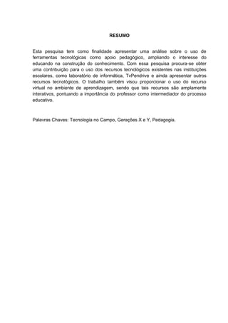 RESUMO
Esta pesquisa tem como finalidade apresentar uma análise sobre o uso de
ferramentas tecnológicas como apoio pedagógico, ampliando o interesse do
educando na construção do conhecimento. Com essa pesquisa procura-se obter
uma contribuição para o uso dos recursos tecnológicos existentes nas instituições
escolares, como laboratório de informática, TvPendrive e ainda apresentar outros
recursos tecnológicos. O trabalho também visou proporcionar o uso do recurso
virtual no ambiente de aprendizagem, sendo que tais recursos são amplamente
interativos, pontuando a importância do professor como intermediador do processo
educativo.
Palavras Chaves: Tecnologia no Campo, Gerações X e Y, Pedagogia.
 