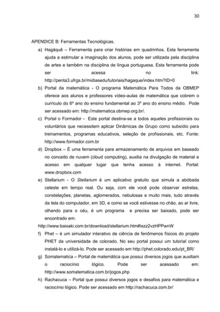 30
APENDICE B: Ferramentas Tecnológicas.
a) Hagáquê – Ferramenta para criar histórias em quadrinhos. Esta ferramenta
ajuda a estimular a imaginação dos alunos, pode ser utilizada pela disciplina
de artes e também na disciplina de língua portuguesa. Esta ferramenta pode
ser acessa no link:
http://penta3.ufrgs.br/midiasedu/tutoriais/hagaque/index.htm?ID=0
b) Portal da matemática - O programa Matemática Para Todos da OBMEP
oferece aos alunos e professores vídeo-aulas de matemática que cobrem o
currículo do 6º ano do ensino fundamental ao 3º ano do ensino médio. Pode
ser acessado em: http://matematica.obmep.org.br/.
c) Portal o Formador - Este portal destina-se a todos aqueles profissionais ou
voluntários que necessitem aplicar Dinâmicas de Grupo como subsídio para
treinamentos, programas educativos, seleção de profissionais, etc. Fonte:
http://www.formador.com.br
d) Dropbox – É uma ferramenta para armazenamento de arquivos em baseado
no conceito de nuvem (cloud computing), auxilia na divulgação de material e
acesso em qualquer lugar que tenha acesso à internet. Portal:
www.dropbox.com
e) Stellarium - O Stellarium é um aplicativo gratuito que simula a abóbada
celeste em tempo real. Ou seja, com ele você pode observar estrelas,
constelações, planetas, aglomerados, nebulosas e muito mais, tudo através
da tela do computador, em 3D, e como se você estivesse no chão, ao ar livre,
olhando para o céu, é um programa e precisa ser baixado, pode ser
encontrado em:
http://www.baixaki.com.br/download/stellarium.htm#ixzz2vzHPPwnW
f) Phet – è um simulador interativo de ciência de fenômenos físicos do projeto
PHET da universidade de colorado. No seu portal possui um tutorial como
instalá-lo e utilizá-lo. Pode ser acessado em http://phet.colorado.edu/pt_BR/
g) Somatematica – Portal de matemática que possui diversos jogos que auxiliam
o raciocínio lógico. Pode ser acessado em:
http://www.somatematica.com.br/jogos.php
h) Rachacuca – Portal que possui diversos jogos e desafios para matemática e
raciocínio lógico. Pode ser acessado em http://rachacuca.com.br/
 
