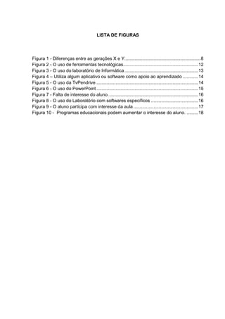 LISTA DE FIGURAS
Figura 1 - Diferenças entre as gerações X e Y............................................................8
Figura 2 - O uso de ferramentas tecnológicas...........................................................12
Figura 3 - O uso do laboratório de Informática..........................................................13
Figura 4 – Utiliza algum aplicativo ou software como apoio ao aprendizado ............14
Figura 5 - O uso da TvPendrive ................................................................................14
Figura 6 - O uso do PowerPoint ................................................................................15
Figura 7 - Falta de interesse do aluno.......................................................................16
Figura 8 - O uso do Laboratório com softwares específicos .....................................16
Figura 9 - O aluno participa com interesse da aula...................................................17
Figura 10 - Programas educacionais podem aumentar o interesse do aluno. .........18
 