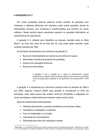 7
2 GERAÇÕES X E Y
Em nossa sociedade pode-se observar muitos conflitos de gerações com
interesses e objetivos diferentes Isto acontece, entre outras questões, devido às
diversidades culturais, com mudanças e transformações que ocorrem em nosso
cotidiano. Nesse sentido alguns estudiosos separam as gerações delimitando as
características de cada época.
A geração X é utilizada para classificar as pessoas nascidas após os Baby
Boom1
, no início dos anos 60 ao final dos 70, mas ainda estão inseridos neste
contexto nascidos até 1982.
As principais características dos indivíduos da geração X:
 Busca de Individualidade sem perda da convivência em grupo;
 Maturidade e escolha de produtos de qualidade;
 Ruptura com gerações anteriores;
 Busca por seus direitos.
A geração X tem a questão de ir atrás do conhecimento, porque
antigamente se alguém queria entender alguma coisa tinha que conversar
com uma pessoa que soubesse ou se aprofundar nos estudos,(PATI 2013
p.1)
A geração Y é classificada por indivíduos nascidos entre as décadas de 1980 e
ano 2000, Segundo Tapscot (2008) essa geração é considerada os filhos da
tecnologia, onde esses jovens não sentem nenhuma dificuldade a adaptação em
novas tecnologias e estão totalmente inseridos neste mundo virtual.
Algumas características desta geração:
 Interesse permanente e conexão simultânea com diversas mídias;
 Facilidade de adaptação a mudanças
 Foco na imaginação e na criação
 Valorização do individualismo;
 Dificuldade para lidar com restrições e limites
1
Baby Bomm - é uma definição genérica para crianças nascidas durante uma explosão populacional - Baby Boom em inglês,
ou, em uma tradução livre, Explosão de Bebês. Se refere aos filhos da Segunda Guerra Mundial, já que logo após a guerra
 