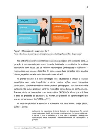 8
Figura 1 - Diferenças entre as gerações X e Y.
Fonte: https://www.sbcoaching.com.br/blog/comportamento/infografico-conflitos-de-geracoes/
No ambiente escolar encontramos essas duas gerações em constante atrito. A
geração X representada pelo corpo docente, habituada com métodos de ensinos
tradicionais, com pouco uso de recursos tecnológicos (analógicos) e a geração Y
representada por nossos discentes. E como essas duas gerações com grandes
diferenças podem se relacionar de maneira mais eficaz?
O grande desafio é a conscientização dos educadores a utilizar o espaço
tecnológico com mais frequência, e ainda realizar ações, como formações
continuadas, comprometimento e novas práticas pedagógicas. Mas isto não seria
suficiente. Os alunos precisam sentir-se motivados para a busca do conhecimento.
Trata-se, ainda, de desenvolver o um senso crítico. CROCHICK afirma que “a ênfase
é dada ao processo da educação, ou melhor, ao processo de aprendizagem que
leve ao pensamento crítico” (1998, p.111).
O papel do professor é estimular a autonomia nos seus alunos. Piaget (1994,
p.23-34) afirma:
Autonomia é a capacidade de tomar decisões em dois campos. No campo
moral, refere-se a decidir entre o que é certo e errado. No campo intelectual,
é decidir o que é verdadeiro e o que não é verdadeiro, levando em
consideração fatos relevantes, independentemente de recompensa e
punição.
houve uma explosão populacional. Nascidos entre 1943 e 1964.
 