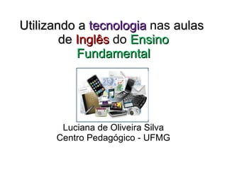 Utilizando a  tecnologia  nas  aulas  de  Inglês   do  Ensino Fundamental Luciana de Oliveira Silva Centro Pedagógico - UFMG 