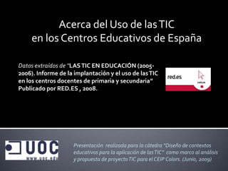 Acerca del Uso de las TIC
     en los Centros Educativos de España

Datos extraídos de “LAS TIC EN EDUCACIÓN (2005-
2006). Informe de la implantación y el uso de las TIC
en los centros docentes de primaria y secundaria”
Publicado por RED.ES , 2008.




                    Presentación realizada para la cátedra “Diseño de contextos
                    educativos para la aplicación de las TIC” como marco al análisis
                    y propuesta de proyecto TIC para el CEIP Colors. (Junio, 2009)
 